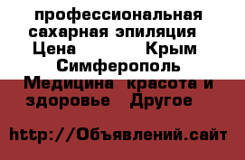 профессиональная сахарная эпиляция › Цена ­ 5 000 - Крым, Симферополь Медицина, красота и здоровье » Другое   